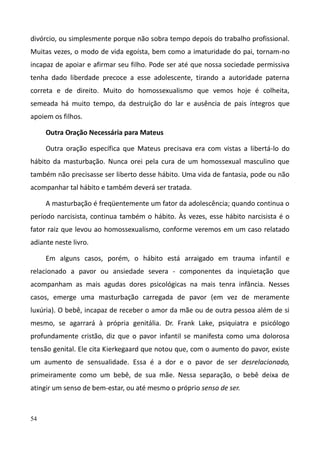 54
divórcio, ou simplesmente porque não sobra tempo depois do trabalho profissional.
Muitas vezes, o modo de vida egoísta, bem como a imaturidade do pai, tornam-no
incapaz de apoiar e afirmar seu filho. Pode ser até que nossa sociedade permissiva
tenha dado liberdade precoce a esse adolescente, tirando a autoridade paterna
correta e de direito. Muito do homossexualismo que vemos hoje é colheita,
semeada há muito tempo, da destruição do lar e ausência de pais íntegros que
apoiem os filhos.
Outra Oração Necessária para Mateus
Outra oração específica que Mateus precisava era com vistas a libertá-lo do
hábito da masturbação. Nunca orei pela cura de um homossexual masculino que
também não precisasse ser liberto desse hábito. Uma vida de fantasia, pode ou não
acompanhar tal hábito e também deverá ser tratada.
A masturbação é freqüentemente um fator da adolescência; quando continua o
período narcisista, continua também o hábito. Às vezes, esse hábito narcisista é o
fator raiz que levou ao homossexualismo, conforme veremos em um caso relatado
adiante neste livro.
Em alguns casos, porém, o hábito está arraigado em trauma infantil e
relacionado a pavor ou ansiedade severa - componentes da inquietação que
acompanham as mais agudas dores psicológicas na mais tenra infância. Nesses
casos, emerge uma masturbação carregada de pavor (em vez de meramente
luxúria). O bebê, incapaz de receber o amor da mãe ou de outra pessoa além de si
mesmo, se agarrará à própria genitália. Dr. Frank Lake, psiquiatra e psicólogo
profundamente cristão, diz que o pavor infantil se manifesta como uma dolorosa
tensão genital. Ele cita Kierkegaard que notou que, com o aumento do pavor, existe
um aumento de sensualidade. Essa é a dor e o pavor de ser desrelacionado,
primeiramente como um bebê, de sua mãe. Nessa separação, o bebê deixa de
atingir um senso de bem-estar, ou até mesmo o próprio senso de ser.
 