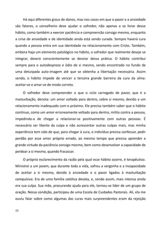 55
Há aqui diferentes graus de danos, mas nos casos em que o pavor e a ansiedade
são fatores, o conselheiro deve ajudar o sofredor, não apenas a se livrar desse
hábito, como também a exercer paciência e compreensão consigo mesmo, enquanto
a crise de ansiedade e de identidade ainda está sendo curada. Sempre haverá cura
quando a pessoa entra em sua identidade no relacionamento com Cristo. Também,
embora haja um elemento patológico no hábito, o sofredor que realmente deseje se
integrar, deverá conscientemente se desviar dessa prática. O hábito contribui
sempre para o autodesprezo e ódio de si mesmo, sendo encontrado no fundo de
uma deturpada auto-imagem até que se obtenha a libertação necessária. Assim
sendo, o hábito impede de vencer a terceira grande barreira da cura da alma:
aceitar-se e amar-se de modo correto.
O sofredor deve compreender o que o ciclo carregado de pavor, que é a
masturbação, denota: um amor voltado para dentro, sobre si mesmo, devido a um
relacionamento inadequado com o próximo. Ele precisa também saber que o hábito
contínuo, como um amor erroneamente voltado para dentro, milita contra a pessoa,
impedindo-a de chegar a relacionar-se positivamente com outras pessoas. É
necessário ser liberto da culpa e não acrescentar outras culpas mais, mas minha
experiência tem sido de que, para chegar à cura, o indivíduo precisa confessar, pedir
perdão por esse amor próprio errado, ao mesmo tempo que precisa aprender a
grande virtude da paciência consigo mesmo, bem como desenvolver a capacidade de
perdoar a si mesmo, quando fracassar.
O próprio esclarecimento da razão pela qual esse hábito ocorre, é terapêutico.
Ministrei a um jovem, que durante toda a vida, sofreu a vergonha e a incapacidade
de aceitar a si mesmo, devido à ansiedade e o pavor ligados à masturbação
compulsiva. Era de uma família católica devota, e, sendo assim, mais intensa ainda
era sua culpa. Sua mãe, procurando ajuda para ele, tornou-se líder de um grupo de
oração. Nessa condição, participou de uma Escola de Cuidados Pastorais. Ali, ela me
ouviu falar sobre como algumas das curas mais surpreendentes eram da rejeição
 