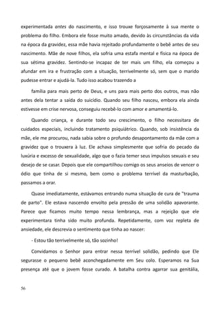 56
experimentada antes do nascimento, e isso trouxe forçosamente à sua mente o
problema do filho. Embora ele fosse muito amado, devido às circunstâncias da vida
na época da gravidez, essa mãe havia rejeitado profundamente o bebê antes de seu
nascimento. Mãe de nove filhos, ela sofria uma estafa mental e física na época de
sua sétima gravidez. Sentindo-se incapaz de ter mais um filho, ela começou a
afundar em ira e frustração com a situação, terrivelmente só, sem que o marido
pudesse entrar e ajudá-la. Tudo isso acabou trazendo a
família para mais perto de Deus, e uns para mais perto dos outros, mas não
antes dela tentar a saída do suicídio. Quando seu filho nasceu, embora ela ainda
estivesse em crise nervosa, conseguiu recebê-lo com amor e amamentá-lo.
Quando criança, e durante todo seu crescimento, o filho necessitara de
cuidados especiais, incluindo tratamento psiquiátrico. Quando, sob insistência da
mãe, ele me procurou, nada sabia sobre o profundo desapontamento da mãe com a
gravidez que o trouxera à luz. Ele achava simplesmente que sofria do pecado da
luxúria e excesso de sexualidade, algo que o fazia temer seus impulsos sexuais e seu
desejo de se casar. Depois que ele compartilhou comigo os seus anseios de vencer o
ódio que tinha de si mesmo, bem como o problema terrível da masturbação,
passamos a orar.
Quase imediatamente, estávamos entrando numa situação de cura de "trauma
de parto". Ele estava nascendo envolto pela pressão de uma solidão apavorante.
Parece que ficamos muito tempo nessa lembrança, mas a rejeição que ele
experimentara tinha sido muito profunda. Repetidamente, com voz repleta de
ansiedade, ele descrevia o sentimento que tinha ao nascer:
- Estou tão terrivelmente só, tão sozinho!
Convidamos o Senhor para entrar nessa terrível solidão, pedindo que Ele
segurasse o pequeno bebê aconchegadamente em Seu colo. Esperamos na Sua
presença até que o jovem fosse curado. A batalha contra agarrar sua genitália,
 