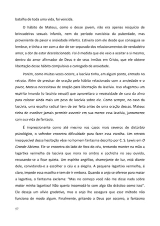 57
batalha de toda uma vida, foi vencida.
O hábito de Mateus, como o desse jovem, não era apenas resquício de
brincadeiras sexuais infantis, nem do período narcisista da puberdade, mas
proveniente de pavor e ansiedade infantis. Estivera com ele desde que conseguia se
lembrar, e tinha a ver com a dor de ser separado dos relacionamentos de verdadeiro
amor, a dor de estar desrelacionado. Foi à medida que ele veio a aceitar a si mesmo,
dentro do amor afirmador de Deus e de seus irmãos em Cristo, que ele obteve
libertação desse hábito compulsivo e carregado de ansiedade.
Porém, como muitas vezes ocorre, a lascívia tinha, em algum ponto, entrado no
retrato. Além de precisar de oração pelo hábito relacionado com a ansiedade e o
pavor, Mateus necessitava de oração para libertação da lascívia. Isso afugentou um
espírito imundo (o lascívia sexual) que aproveitara a necessidade de cura da alma
para colocar ainda mais um peso de lascívia sobre ele. Como sempre, no caso da
lascívia, uma escolha radical tem de ser feita antes de uma oração dessas. Mateus
tinha de escolher jamais permitir assentir em sua mente essa lascívia, juntamente
com sua vida de fantasia.
É impressionante como até mesmo nos casos mais severos de distúrbio
psicológico, o sofredor encontra dificuldade para fazer essa escolha. Um retrato
inesquecível dessa hesitação vêse no homem fantasma descrito por C. S. Lewis em O
Grande Abismo. Ele se encontra do lado de fora do céu, tentando manter na mão a
lagartixa vermelha da lascívia que mora no ombro e cochicha no seu ouvido,
recusando-se a ficar quieta. Um espírito angélico, chamejante de luz, está diante
dele, convidando-o a escolher o céu e a alegria. A pequena lagartixa vermelha, é
claro, impede essa escolha e tem de ir embora. Quando o anjo se oferece para matar
a lagartixa, o fantasma exclama: "Mas no começo você não me disse nada sobre
matar minha lagartixa! Não queria incomodá-lo com algo tão drástico como isso".
Ele deseja um alívio gradativo, mas o anjo lhe assegura que esse método não
funciona de modo algum. Finalmente, gritando a Deus por socorro, o fantasma
 
