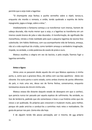 58
permite que o anjo mate a lagartixa:
"O chamejante anjo fechou o punho vermelho sobre o réptil, torceu-o,
enquanto ele mordia e remexia, e então, tendo quebrado a espinha do bicho
repugnante, jogou-o longe, sobre a relva.".
Imediatamente o fantasma começa a se transformar num imenso, homem de
cabeça dourada, não muito menor que o anjo, e a lagartixa se transforma em um
imenso cavalo branco de juba e rabo dourados. A transformação, de significado tão
maravilhoso, retrata a linda realidade pela qual a pequena lagartixa da iascívia fora
substituída. Um hábito libidinoso, com sua acompanhante vida de fantasia, ameaça,
não só a vida espiritual do cristão, como também ameaça a verdadeira imaginação.
Impede, na verdade, a visão poderosa do cavalo de prata e ouro.
Mateus escolheu a alegria em vez da lascívia, e pela oração, fizemos fugir a
lagartixa vermelha.
Antes e Agora
Vários anos se passaram desde aquele dia em que Mateus apareceu à minha
porta, e, como quis o gracioso Deus, ele voltou com sua boa aparência - desta vez
vibrante. Era outra porta e outro estado, como ambos éramos de partes diferentes
do país, e mais uma vez, dessa vez de forma festiva, conversamos, enquanto
tomávamos xícaras de chá em minha sala.
Mateus estava tão distante daquele estado de desespero em que o conheci,
que parecia nunca ter passado por aquela espézce de sofrimento. Na verdade, eu
tive de lembrá-lo, pedindo que ele comentasse e lesse a sua história antes que ela
viesse a ser publicada. Os próprios pais cresceram e mudaram muito, para melhor,
porque ele pode amá-los e conduzi-los a caminhos mais retos e realizadores. Ele
gosta de pensar nos pais :2omo eles são hoje.
E de alguém tendo tão pouca percepção, por si mesmo, de sua própria
 