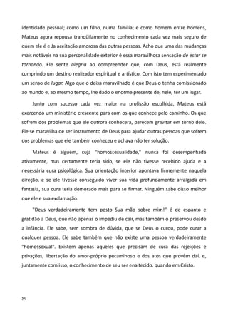 59
identidade pessoal; como um filho, numa família; e como homem entre homens,
Mateus agora repousa tranqüilamente no conhecimento cada vez mais seguro de
quem ele é e Ja aceitação amorosa das outras pessoas. Acho que uma das mudanças
mais notáveis na sua personalidade exterior é essa maravilhosa sensação de estar se
tornando. Ele sente alegria ao compreender que, com Deus, está realmente
cumprindo um destino realizador espiritual e artístico. Com isto tem experimentado
um senso de lugar. Algo que o deixa maravilhado é que Deus o tenha comissionado
ao mundo e, ao mesmo tempo, lhe dado o enorme presente de, nele, ter um lugar.
Junto com sucesso cada vez maior na profissão escolhida, Mateus está
exercendo um ministério crescente para com os que conhece pelo caminho. Os que
sofrem dos problemas que ele outrora conhecera, parecem gravitar em torno dele.
Ele se maravilha de ser instrumento de Deus para ajudar outras pessoas que sofrem
dos problemas que ele também conheceu e achava não ter solução.
Mateus é alguém, cuja "homossexualidade," nunca foi desempenhada
ativamente, mas certamente teria sido, se ele não tivesse recebido ajuda e a
necessária cura psicológica. Sua orientação interior apontava firmemente naquela
direção, e se ele tivesse conseguido viver sua vida profundamente arraigada em
fantasia, sua cura teria demorado mais para se firmar. Ninguém sabe disso melhor
que ele e sua exclamação:
"Deus verdadeiramente tem posto Sua mão sobre mim!" é de espanto e
gratidão a Deus, que não apenas o impediu de cair, mas também o preservou desde
a infância. Ele sabe, sem sombra de dúvida, que se Deus o curou, pode curar a
qualquer pessoa. Ele sabe também que não existe uma pessoa verdadeiramente
"homossexual". Existem apenas aqueles que precisam de cura das rejeições e
privações, libertação do amor-próprio pecaminoso e dos atos que provêm daí, e,
juntamente com isso, o conhecimento de seu ser enaltecido, quando em Cristo.
 