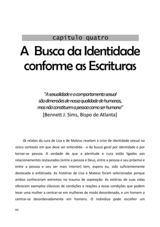 60
A Busca da Identidade
conforme as Escrituras
"Asexualidadeeocomportamentosexual
sãodimensõesdenossaqualidadedehumanos,
masnãoconstituemapessoacomoserhumano"
[Bennett J. Sims, Bispo de Atlanta]
Os relatos da cura de Lisa e de Mateus revelam a crise de identidade sexual no
único contexto em que deve ser entendido - o da busca geral por identidade e por
tornar-se pessoa. A verdade de que a plenitude e cura estão ligadas aos
relacionamentos restaurados (entre a pessoa e Deus, entre a pessoa e seu próximo e
entre a pessoa e seu ser mais interior) tem, espero eu, sido suficientemente
destacada e enfatizada. As histórias de Lisa e Mateus foram selecionadas porque
ambos conheceram extremos no trauma de separação. As estórias de suas vidas
oferecem exemplos clássicos de condições e reações a essas condições que podem
levar uma mulher a centrar-se em mulheres de modo desordenado, e um homem a
centrar-se desordenadamente em homens. O indivíduo pode escolher um
capítulo quatro
 