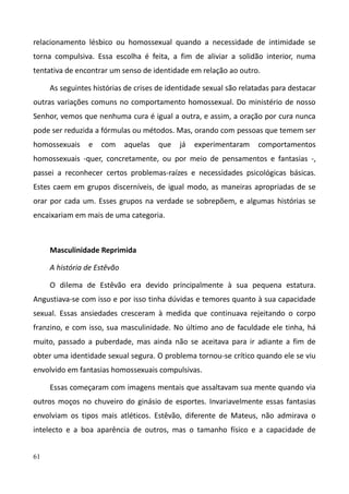 61
relacionamento lésbico ou homossexual quando a necessidade de intimidade se
torna compulsiva. Essa escolha é feita, a fim de aliviar a solidão interior, numa
tentativa de encontrar um senso de identidade em relação ao outro.
As seguintes histórias de crises de identidade sexual são relatadas para destacar
outras variações comuns no comportamento homossexual. Do ministério de nosso
Senhor, vemos que nenhuma cura é igual a outra, e assim, a oração por cura nunca
pode ser reduzida a fórmulas ou métodos. Mas, orando com pessoas que temem ser
homossexuais e com aquelas que já experimentaram comportamentos
homossexuais -quer, concretamente, ou por meio de pensamentos e fantasias -,
passei a reconhecer certos problemas-raízes e necessidades psicológicas básicas.
Estes caem em grupos discerníveis, de igual modo, as maneiras apropriadas de se
orar por cada um. Esses grupos na verdade se sobrepõem, e algumas histórias se
encaixariam em mais de uma categoria.
Masculinidade Reprimida
A história de Estêvão
O dilema de Estêvão era devido principalmente à sua pequena estatura.
Angustiava-se com isso e por isso tinha dúvidas e temores quanto à sua capacidade
sexual. Essas ansiedades cresceram à medida que continuava rejeitando o corpo
franzino, e com isso, sua masculinidade. No último ano de faculdade ele tinha, há
muito, passado a puberdade, mas ainda não se aceitava para ir adiante a fim de
obter uma identidade sexual segura. O problema tornou-se crítico quando ele se viu
envolvido em fantasias homossexuais compulsivas.
Essas começaram com imagens mentais que assaltavam sua mente quando via
outros moços no chuveiro do ginásio de esportes. Invariavelmente essas fantasias
envolviam os tipos mais atléticos. Estêvão, diferente de Mateus, não admirava o
intelecto e a boa aparência de outros, mas o tamanho físico e a capacidade de
 