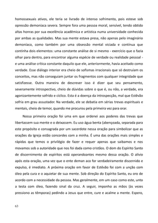 63
homossexuais ativos, ele teria se livrado de intenso sofrimento, pois esteve sob
opressão demoníaca severa. Sempre fora uma pessoa moral, sensível, tendo obtido
altas honras por sua excelência acadêmica e artística numa universidade conhecida
por ambas as qualidades. Mas sua mente estava presa, não apenas pelo imaginário
demoníaco, como também por uma obsessão mental viciada e contínua que
continha dois elementos: uma constante análise de si mesmo - exercício que o fazia
olhar para dentro, para encontrar alguma espécie de verdade ou realidade pessoal -
e uma análise crítica constante daquilo que ele, anteriormente, havia aceitado como
verdade. Esse diálogo interior era cheio de sofismas irracionais que só destruíam os
conceitos, mas não conseguiam juntar os fragmentos com qualquer integridade que
satisfizesse. Outra maneira de descrever isso é dizer que seu pensamento,
severamente introspectivo, cheio de dúvidas sobre o que é, ou não, a verdade, era
agonizantemente sofrido e cíclico. Esta é a doença da introspecção, mal que Estêvão
sofria em grau assustador. Na verdade, ele se debatia em sérias trevas espirituais e
mentais, cheio de temor, quando me procurou pela primeira vez para orar.
Nossa primeira oração foi uma em que ordenei aos poderes das trevas que
libertassem sua mente e o deixassem. Eu uso água benta (abençoada, separada para
este propósito e consagrada por um sacerdote nessa oração para simbolizar que as
orações da Igreja estão concordes com a minha. É uma das orações mais simples e
rápidas que temos o privilégio de fazer e requer apenas que saibamos e nos
movamos sob a autoridade que nos foi dada como cristãos. O dom do Espírito Santo
de discernimento de espíritos está operandoantes mesmo dessa oração. O alívio
após esta oração, uma vez que o ente deman aco for verdadeiramente discernido e
expulso, é imediato. A próxima oração em favor de Estêvão foi com a unção com
óleo pela cura e o aquietar de sua mente. Sob direção do Espírito Santo, eu oro de
acordo com a necessidade da pessoa. Mas geralmente, em um caso como este, unto
a testa com óleo, fazendo sinal da cruz. A seguir, imponho as mãos (às vezes
pressiono as têmporas) pedindo a Jesus que entre, cure e acalme a mente. Espero,
 