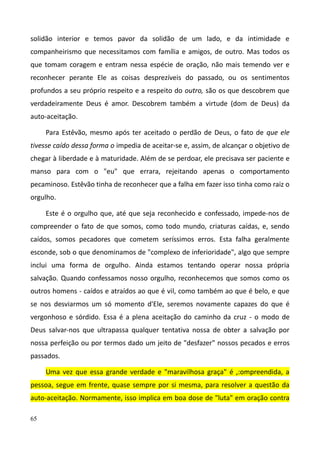 65
solidão interior e temos pavor da solidão de um lado, e da intimidade e
companheirismo que necessitamos com família e amigos, de outro. Mas todos os
que tomam coragem e entram nessa espécie de oração, não mais temendo ver e
reconhecer perante Ele as coisas desprezíveis do passado, ou os sentimentos
profundos a seu próprio respeito e a respeito do outro, são os que descobrem que
verdadeiramente Deus é amor. Descobrem também a virtude (dom de Deus) da
auto-aceitação.
Para Estêvão, mesmo após ter aceitado o perdão de Deus, o fato de que ele
tivesse caído dessa forma o impedia de aceitar-se e, assim, de alcançar o objetivo de
chegar à liberdade e à maturidade. Além de se perdoar, ele precisava ser paciente e
manso para com o "eu" que errara, rejeitando apenas o comportamento
pecaminoso. Estêvão tinha de reconhecer que a falha em fazer isso tinha como raiz o
orgulho.
Este é o orgulho que, até que seja reconhecido e confessado, impede-nos de
compreender o fato de que somos, como todo mundo, criaturas caídas, e, sendo
caídos, somos pecadores que cometem seríssimos erros. Esta falha geralmente
esconde, sob o que denominamos de "complexo de inferioridade", algo que sempre
inclui uma forma de orgulho. Ainda estamos tentando operar nossa própria
salvação. Quando confessamos nosso orgulho, reconhecemos que somos como os
outros homens - caídos e atraídos ao que é vil, como também ao que é belo, e que
se nos desviarmos um só momento d'Ele, seremos novamente capazes do que é
vergonhoso e sórdido. Essa é a plena aceitação do caminho da cruz - o modo de
Deus salvar-nos que ultrapassa qualquer tentativa nossa de obter a salvação por
nossa perfeição ou por termos dado um jeito de "desfazer" nossos pecados e erros
passados.
Uma vez que essa grande verdade e "maravilhosa graça" é ,:ompreendida, a
pessoa, segue em frente, quase sempre por si mesma, para resolver a questão da
auto-aceitação. Normamente, isso implica em boa dose de "luta" em oração contra
 