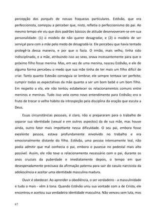 67
percepção dos porquês de nossas fraquezas particulares. Estêvão, que era
perfeccionista, começou a perceber que, nisto, refletia o perfeccionismo do pai. Ao
mesmo tempo ele viu que dois padrões básicos de atitude desenvoveram-se em sua
personalidade: (1) o modelo de não querer desagradar, e (2) o modelo de ser
serviçal para com a mãe pelo medo de desagradá-la. Ele percebeu que havia tentado
protegê-la dessa maneira, e por que o fazia. O irmão, mais velho, tinha sido
indisciplinado, e a mãe, atribuindo isso ao sexo, orava incessantemente para que o
próximo filho fosse menina. Mas, em vez de uma menina, nasceu Estêvão, e ele de
alguma forma percebeu o medo que sua mãe tinha de ter mais um filho difícil de
criar. Tanto quanto Estevão conseguia se lembrar, ele sempre tentava ser perfeito;
cumprir todas as expectativas da mãe quanto a ser um bom bebê e um bom filho.
Em respeito a ela, ele não tentou estabelecer os relacionamentos comuns entre
meninos e meninas. Tudo isso veio como novo entendimento para Estêvão; era o
fruto de trocar o velho hábito da introspeção pela disciplina da oração que escuta a
Deus.
Essas circunstâncias pessoais, é claro, não o prepararam para o trabalho de
separar sua identidade (sexual e em outros aspectos) da de sua mãe, mas houve
ainda, outro fator mais impottante nessa dificuldade. O seu pai, embora fosse
excelente pessoa, estava profundamente envolvido no trabalho e era
emocionalmente distante do filho. Estêvão, uma pessoa intensamente leal, não
podia admitir que mal conhecia o pai, embora o pusesse no pedestal mais alto
possível. Assim, ele não teve o relacionamento necessário com o pai, durante os
anos cruciais da puberdade e imediatamente depois, o tempo em que
desesperadamente precisava da afirmação paterna para sair do casulo narcisista da
adolescência e aceitar uma identidade masculina madura.
Ouvir é obedecer. Ao aprender a obediência, o ser verdadeiro - a masculinidade
e tudo o mais - vêm à tona. Quando Estêvão uniu sua vontade com a de Cristo, ele
encontrou e aceitou sua verdadeira identidade masculina. Não venceu sem luta, mas
 