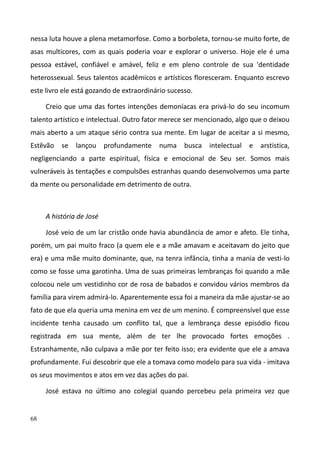 68
nessa luta houve a plena metamorfose. Como a borboleta, tornou-se muito forte, de
asas multicores, com as quais poderia voar e explorar o universo. Hoje ele é uma
pessoa estável, confiável e amável, feliz e em pleno controle de sua 'dentidade
heterossexual. Seus talentos acadêmicos e artísticos floresceram. Enquanto escrevo
este livro ele está gozando de extraordinário sucesso.
Creio que uma das fortes intenções demoníacas era privá-lo do seu incomum
talento artístico e intelectual. Outro fator merece ser mencionado, algo que o deixou
mais aberto a um ataque sério contra sua mente. Em lugar de aceitar a si mesmo,
Estêvão se lançou profundamente numa busca intelectual e arstistica,
negligenciando a parte espiritual, física e emocional de Seu ser. Somos mais
vulneráveis às tentações e compulsões estranhas quando desenvolvemos uma parte
da mente ou personalidade em detrimento de outra.
A história de José
José veio de um lar cristão onde havia abundância de amor e afeto. Ele tinha,
porém, um pai muito fraco (a quem ele e a mãe amavam e aceitavam do jeito que
era) e uma mãe muito dominante, que, na tenra infância, tinha a mania de vesti-lo
como se fosse uma garotinha. Uma de suas primeiras lembranças foi quando a mãe
colocou nele um vestidinho cor de rosa de babados e convidou vários membros da
família para virem admirá-lo. Aparentemente essa foi a maneira da mãe ajustar-se ao
fato de que ela queria uma menina em vez de um menino. É compreensível que esse
incidente tenha causado um conflito tal, que a lembrança desse episódio ficou
registrada em sua mente, além de ter lhe provocado fortes emoções .
Estranhamente, não culpava a mãe por ter feito isso; era evidente que ele a amava
profundamente. Fui descobrir que ele a tomava como modelo para sua vida - imitava
os seus movimentos e atos em vez das ações do pai.
José estava no último ano colegial quando percebeu pela primeira vez que
 