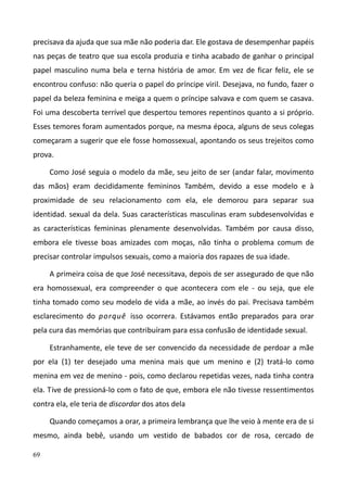 69
precisava da ajuda que sua mãe não poderia dar. Ele gostava de desempenhar papéis
nas peças de teatro que sua escola produzia e tinha acabado de ganhar o principal
papel masculino numa bela e terna história de amor. Em vez de ficar feliz, ele se
encontrou confuso: não queria o papel do príncipe viril. Desejava, no fundo, fazer o
papel da beleza feminina e meiga a quem o príncipe salvava e com quem se casava.
Foi uma descoberta terrível que despertou temores repentinos quanto a si próprio.
Esses temores foram aumentados porque, na mesma época, alguns de seus colegas
começaram a sugerir que ele fosse homossexual, apontando os seus trejeitos como
prova.
Como José seguia o modelo da mãe, seu jeito de ser (andar falar, movimento
das mãos) eram decididamente femininos Também, devido a esse modelo e à
proximidade de seu relacionamento com ela, ele demorou para separar sua
identidad. sexual da dela. Suas características masculinas eram subdesenvolvidas e
as características femininas plenamente desenvolvidas. Também por causa disso,
embora ele tivesse boas amizades com moças, não tinha o problema comum de
precisar controlar impulsos sexuais, como a maioria dos rapazes de sua idade.
A primeira coisa de que José necessitava, depois de ser assegurado de que não
era homossexual, era compreender o que acontecera com ele - ou seja, que ele
tinha tomado como seu modelo de vida a mãe, ao invés do pai. Precisava também
esclarecimento do porquê isso ocorrera. Estávamos então preparados para orar
pela cura das memórias que contribuíram para essa confusão de identidade sexual.
Estranhamente, ele teve de ser convencido da necessidade de perdoar a mãe
por ela (1) ter desejado uma menina mais que um menino e (2) tratá-lo como
menina em vez de menino - pois, como declarou repetidas vezes, nada tinha contra
ela. Tive de pressioná-lo com o fato de que, embora ele não tivesse ressentimentos
contra ela, ele teria de discordar dos atos dela
Quando começamos a orar, a primeira lembrança que lhe veio à mente era de si
mesmo, ainda bebê, usando um vestido de babados cor de rosa, cercado de
 