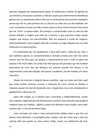 70
parentes zangados por desaprovarem aquilo. À medida que o Senhor foi agindo em
sua memória, ele passou a perdoar a mãe por aquilo que anteriormente identificava
apenas com os sentimentos dela e não com os sentimentos dos parentes chateados;
parece que ele via, pela primeira vez, os atos de sua mãe sob a luz da realidade. Um
a um, momentos em que sua mãe o tratou como se fosse menina vieram à tona para
que ele "visse" e tratasse deles. Ele começou a compreender como os atos da mãe
haviam afetado a imagem que tinha de si mesmo, e que precisava mudar aquela
imagem que excluía sua masculinidade. Não era pequena a tarefa de imaginar,
espontaneamente, outra imagem ideal de si mesmo, no lugar daquela que sua mãe
endeusara e na qual investira.
Era importante que ele agradecesse a Deus pelo amor e afeto de sua mãe, e
que rejeitasse apenas os comportamentos e atitudes erradas para com ele, como
macho. Isso foi fácil para ele porque o relacionamento com a mãe no geral era
positivo e de muito afeto. Foi ainda mais fácil porque ele percebeu que ela também
necessitava de cura. Seu pai desejara um menino quando ela nasceu, e ela
experimentara profunda rejeição. Para piorar o problema, ela até recebeu um nome
masculino.
Depois de orarmos a respeito dessas questões, ungi sua testa com óleo, pedi
que nosso Senhor entrasse, curasse e colocasse no curso normal os desejos e
impulsos sexuais do José de dezessete anos. Imaginamos essa cura acontecendo e
agradecemos a Deus por ela.
Após esta oração, eu o conduzi para, consciente e deliberadamente, mudar
seus trejeitos, sugerindo que ele selecionasse o homem mais masculino que pudesse
imaginar como seu modelo - alguém a quem ele admirava como cristão, como líder,
marido e pai - e isso ele prometeu fazer.
José, animado com todo o novo esclarecimento obtido sobre o que fora um
dilema muito doloroso, e encorajado pelas orações, saiu de minha casa e não tive
notícias dele por quatro ou cinco meses Então, recebi um telefonema de José,
 