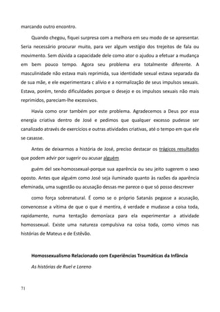 71
marcando outro encontro.
Quando chegou, fiquei surpresa com a melhora em seu modo de se apresentar.
Seria necessário procurar muito, para ver algum vestígio dos trejeitos de fala ou
movimento. Sem dúvida a capacidade dele como ator o ajudou a efetuar a mudança
em bem pouco tempo. Agora seu problema era totalmente diferente. A
masculinidade não estava mais reprimida, sua identidade sexual estava separada da
de sua mãe, e ele experimentara c alívio e a normalização de seus impulsos sexuais.
Estava, porém, tendo dificuldades porque o desejo e os impulsos sexuais não mais
reprimidos, pareciam-lhe excessivos.
Havia como orar também por este problema. Agradecemos a Deus por essa
energia criativa dentro de José e pedimos que qualquer excesso pudesse ser
canalizado através de exercícios e outras atividades criativas, até o tempo em que ele
se casasse.
Antes de deixarmos a história de José, preciso destacar os trágicos resultados
que podem advir por sugerir ou acusar alguém
guém del sex-homossexual-porque sua aparência ou seu jeito sugerem o sexo
oposto. Antes que alguém como José seja iluminado quanto às razões da aparência
efeminada, uma sugestão ou acusação dessas me parece o que só posso descrever
como força sobrenatural. É como se o próprio Satanás pegasse a acusação,
convencesse a vítima de que o que é mentira, é verdade e mudasse a coisa toda,
rapidamente, numa tentação demoníaca para ela experimentar a atividade
homossexual. Existe uma natureza compulsiva na coisa toda, como vimos nas
histórias de Mateus e de Estêvão.
Homossexualismo Relacionado com Experiências Traumáticas da Infância
As histórias de Ruel e Loreno
 