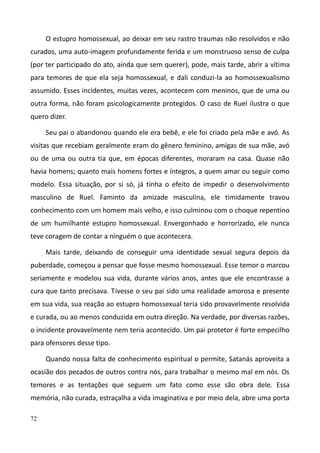 72
O estupro homossexual, ao deixar em seu rastro traumas não resolvidos e não
curados, uma auto-imagem profundamente ferida e um monstruoso senso de culpa
(por ter participado do ato, ainda que sem querer), pode, mais tarde, abrir a vítima
para temores de que ela seja homossexual, e dali conduzi-la ao homossexualismo
assumido. Esses incidentes, muitas vezes, acontecem com meninos, que de uma ou
outra forma, não foram psicologicamente protegidos. O caso de Ruel ilustra o que
quero dizer.
Seu pai o abandonou quando ele era bebê, e ele foi criado pela mãe e avó. As
visitas que recebiam geralmente eram do gênero feminino, amigas de sua mãe, avó
ou de uma ou outra tia que, em épocas diferentes, moraram na casa. Quase não
havia homens; quanto mais homens fortes e íntegros, a quem amar ou seguir como
modelo. Essa situação, por si só, já tinha o efeito de impedir o desenvolvimento
masculino de Ruel. Faminto da amizade masculina, ele timidamente travou
conhecimento com um homem mais velho, e isso culminou com o choque repentino
de um humilhante estupro homossexual. Envergonhado e horrorizado, ele nunca
teve coragem de contar a ninguém o que acontecera.
Mais tarde, deixando de conseguir uma identidade sexual segura depois da
puberdade, começou a pensar que fosse mesmo homossexual. Esse temor o marcou
seriamente e modelou sua vida, durante vários anos, antes que ele encontrasse a
cura que tanto precisava. Tivesse o seu pai sido uma realidade amorosa e presente
em sua vida, sua reação ao estupro homossexual teria sido provavelmente resolvida
e curada, ou ao menos conduzida em outra direção. Na verdade, por diversas razões,
o incidente provavelmente nem teria acontecido. Um pai protetor é forte empecilho
para ofensores desse tipo.
Quando nossa falta de conhecimento espiritual o permite, Satanás aproveita a
ocasião dos pecados de outros contra nós, para trabalhar o mesmo mal em nós. Os
temores e as tentações que seguem um fato como esse são obra dele. Essa
memória, não curada, estraçalha a vida imaginativa e por meio dela, abre uma porta
 