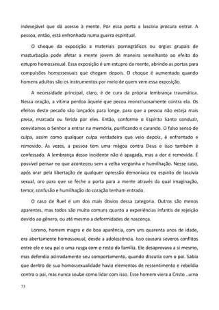 73
indesejável que dá acesso à mente. Por essa porta a lascívia procura entrar. A
pessoa, então, está enfronhada numa guerra espiritual.
O choque da exposição a materiais pornográficos ou orgias grupais de
masturbação pode afetar a mente jovem de maneira semelhante ao efeito do
estupro homossexual. Essa exposição é um estupro da mente, abrindo as portas para
compulsões homossexuais que chegam depois. O choque é aumentado quando
homens adultos são os instrumentos por meio de quem vem essa exposição.
A necessidade principal, claro, é de cura da própria lembrança traumática.
Nessa oração, a vítima perdoa àquele que pecou monstruosamente contra ela. Os
efeitos deste pecado são lançados para longe, para que a pessoa não esteja mais
presa, marcada ou ferida por eles. Então, conforme o Espírito Santo conduzir,
convidamos o Senhor a entrar na memória, purificando e curando. O falso senso de
culpa, assim como qualquer culpa verdadeira que veio depois, é enfrentado e
removido. Às vezes, a pessoa tem uma mágoa contra Deus e isso também é
confessado. A lembrança desse incidente não é apagada, mas a dor é removida. É
possível pensar no que aconteceu sem a velha vergonha e humilhação. Nesse caso,
após orar pela libertação de qualquer opressão demoníaca ou espírito de lascívia
sexual, oro para que se feche a porta para a mente através da qual imaginação,
temor, confusão e humilhação do coração tenham entrado.
O caso de Ruel é um dos mais óbvios dessa categoria. Outros são menos
aparentes, mas todos são muito comuns quanto a experiências infantis de rejeição
devido ao gênero, ou até mesmo a deformidades de nascença.
Loreno, homem magro e de boa aparência, com uns quarenta anos de idade,
era abertamente homossexual, desde a adolescência. Isso causara severos conflitos
entre ele e seu pai e uma rusga com o resto da família. Ele desaprovava a si mesmo,
mas defendia acirradamente seu comportamento, quando discutia com o pai. Sabia
que dentro de sua homossexualidade havia elementos de ressentimento e rebeldia
contra o pai, mas nunca soube como lidar com isso. Esse homem viera a Cristo ..urna
 