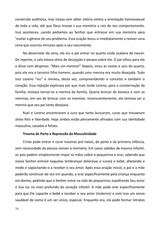 74
conversão autêntica, mas lutava sem obter vitória contra a orientação homossexual
de toda a vida, até que Deus trouxe s sua memória a raiz do seu comportamento.
Isso aconteceu ,uando pedíamos ao Senhor que entrasse em sua memória para
°evelar a gênese de seu problema. Essa oração levou-o imediatamente a reviver uma
cena que ocorreu minutos após o seu nascimento.
No desenrolar da cena, ele viu o pai entrar no quarto onde acabara de nascer.
De repente, a sala estava cheia de decepção e pesava sobre ele. O pai olhou para ele
e disse com desprezo: "Mais um menino!" Depois, virou as costas e saiu do quarto,
pois ele era o terceiro filho homem, quando uma menina era muito desejada. Tudo
isso Loreno "viu" e reviveu, desta vez, compreendendo o conceito e também o
coração. Essa rejeição explicava por que mais tarde Loreno, para a consternação da
família, tentava tornar-se a menina da família. Queria brincar de boneca e com as
meninas, em vez de brincar com os meninos. Inconscientemente, ele tentava ser a
menina que seu pai tanto desejava.
Ruel e Loreno encontraram a cura que tanto buscaram, curas que trouxeram
alívio feliz e liberdade. Hoje ambos estão plenamente afinados com sua identidade
masculina, casados e felizes.
Trauma de Parto e Repressão da Masculinidade
Cristo pode entrar e curar traumas pré natais, de parto e da primeira infância,
sem necessidade da pessoa reviver a memória. Em casos sabidos de trauma infantil,
os pais podem simplesmente impor as mãos sobre o pequenino e orar, sabendo que
nosso Senhor entrará naquelas lembranças dolorosas e curará o bebê, afastando o
medo e capacitando-o a receber o seu amor. Após essa oração inicial, o pai e a mãe
poderão continuar de vez em quando, a orar especificamente pela criança enquanto
ela dorme, pedindo que o Senhor entre na vida do pequenino, espalhando Seu amor
e Sua luz no mais profundo do coração infantil. A mãe pode orar especificamente
para que Ele capacite o bebê a receber o seu amor (materno) e com isso um senso
saudável de como é um ser único, especial. Enquanto ora, ela pode formar retratos
 