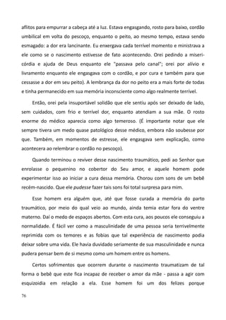 76
aflitos para empurrar a cabeça até a luz. Estava engasgando, rosto para baixo, cordão
umbilical em volta do pescoço, enquanto o peito, ao mesmo tempo, estava sendo
esmagado: a dor era lancinante. Eu enxergava cada terrível momento e ministrava a
ele como se o nascimento estivesse de fato acontecendo. Orei pedindo a miseri-
córdia e ajuda de Deus enquanto ele "passava pelo canal"; orei por alívio e
livramento enquanto ele engasgava com o cordão, e por cura e também para que
cessasse a dor em seu peito). A lembrança da dor no peito era a mais forte de todas
e tinha permanecido em sua memória inconsciente como algo realmente terrível.
Então, orei pela insuportável solidão que ele sentiu após ser deixado de lado,
sem cuidados, com frio e terrível dor, enquanto atendiam a sua mãe. O rosto
enorme do médico aparecia como algo temeroso. (É importante notar que ele
sempre tivera um medo quase patológico desse médico, embora não soubesse por
que. Também, em momentos de estresse, ele engasgava sem explicação, como
acontecera ao relembrar o cordão no pescoço).
Quando terminou o reviver desse nascimento traumático, pedi ao Senhor que
enrolasse o pequenino no cobertor do Seu amor, e aquele homem pode
experimentar isso ao iniciar a cura dessa memória. Chorou com sons de um bebê
recém-nascido. Que ele pudesse fazer tais sons foi total surpresa para mim.
Esse homem era alguém que, até que fosse curada a memória do parto
traumático, por meio do qual veio ao mundo, ainda temia estar fora do ventre
materno. Daí o medo de espaços abertos. Com esta cura, aos poucos ele conseguiu a
normalidade. É fácil ver como a masculinidade de uma pessoa seria terrivelmente
reprimida com os temores e as fobias que tal experiência de nascimento podia
deixar sobre uma vida. Ele havia duvidado seriamente de sua masculinidade e nunca
pudera pensar bem de si mesmo como um homem entre os homens.
Certos sofrimentos que ocorrem durante o nascimento traumatizam de tal
forma o bebê que este fica incapaz de receber o amor da mãe - passa a agir com
esquizoidia em relação a ela. Esse homem foi um dos felizes porque
 