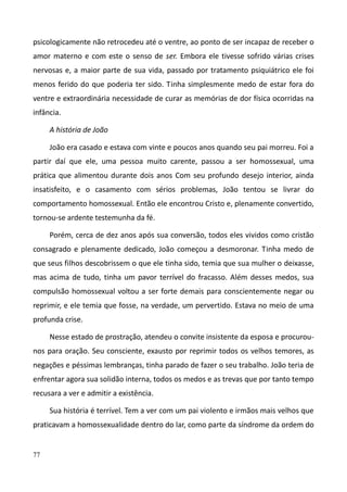 77
psicologicamente não retrocedeu até o ventre, ao ponto de ser incapaz de receber o
amor materno e com este o senso de ser. Embora ele tivesse sofrido várias crises
nervosas e, a maior parte de sua vida, passado por tratamento psiquiátrico ele foi
menos ferido do que poderia ter sido. Tinha simplesmente medo de estar fora do
ventre e extraordinária necessidade de curar as memórias de dor física ocorridas na
infância.
A história de João
João era casado e estava com vinte e poucos anos quando seu pai morreu. Foi a
partir daí que ele, uma pessoa muito carente, passou a ser homossexual, uma
prática que alimentou durante dois anos Com seu profundo desejo interior, ainda
insatisfeito, e o casamento com sérios problemas, João tentou se livrar do
comportamento homossexual. Então ele encontrou Cristo e, plenamente convertido,
tornou-se ardente testemunha da fé.
Porém, cerca de dez anos após sua conversão, todos eles vividos como cristão
consagrado e plenamente dedicado, João começou a desmoronar. Tinha medo de
que seus filhos descobrissem o que ele tinha sido, temia que sua mulher o deixasse,
mas acima de tudo, tinha um pavor terrível do fracasso. Além desses medos, sua
compulsão homossexual voltou a ser forte demais para conscientemente negar ou
reprimir, e ele temia que fosse, na verdade, um pervertido. Estava no meio de uma
profunda crise.
Nesse estado de prostração, atendeu o convite insistente da esposa e procurou-
nos para oração. Seu consciente, exausto por reprimir todos os velhos temores, as
negações e péssimas lembranças, tinha parado de fazer o seu trabalho. João teria de
enfrentar agora sua solidão interna, todos os medos e as trevas que por tanto tempo
recusara a ver e admitir a existência.
Sua história é terrível. Tem a ver com um pai violento e irmãos mais velhos que
praticavam a homossexualidade dentro do lar, como parte da síndrome da ordem do
 