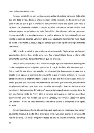 78
mais velho para o mais novo.
Seu pai jamais tivera um sorriso ou uma palavra bondosa para com João, algo
que ele, toda a vida, desejou. Enquanto suas irmãs cresciam, ele tinha de conviver
com o fato de que o pai as molestava sexualmente e que não podia fazer nada a
respeito. Ele observava também o seu pai escolher namoradas para os irmãos mais
velhos e depois ele próprio as seduzia. Esses filhos, brutalizados pelo pai, passaram
tempo na prisão e se envolveram com a espécie violenta de homossexualismo que
infesta as cadeias. Quando voltavam para casa, abusavam dos meninos mais novos
de modo semelhante. A João, o caçula, parece que coube o pior do comportamento
desumano.
Não era de se admirar que estivesse desmoronando. Todas essas lembranças
apodreciam dentro dele, ainda sem cura. Sua masculinidade tinha, é claro, sido
seriamente reprimida pelo ambiente em que ele crescera.
Depois que compartilhou esta história comigo, algo que antes nunca conseguira
contar completamente a alguém, passamos à oração. Embora ele soubesse que o
único caminho era através da oração, no início resistiu. Isso porque achava que a
oração fosse apenas o exercício do consciente e que precisaria entender e resolver
conscientemente o problema todo. E isso era o que ele menos conseguia fazer. Foi
então que pedi que relaxasse completamente, deixando que eu orasse, enquanto ele
simplesmente olhava para Jesus com os olhos do coração. Sua cura ilustra o valor
inestimável da imaginação, de "retratar" o que estamos pedindo em oração. Além de
ser uma forma válida de "ver", abre o coração para quaisquer retratos que Deus
queira enviar. Deus nos manda Sua ajuda e verdade, e isso muitas vezes vem como
um "retrato". A cura de João demonstra também o quanto o ódio pode estar ligado
ao amor.
Reconhecendo que havia ódio contra o pai, pedi que ele imaginasse seu pai em
pé, diante de Jesus. É muito difícil olhar para cima e ver Jesus quando o coração está
repleto de ódio. E é difícil imaginar o rosto da pessoa a quem odiamos. Tentamos
 