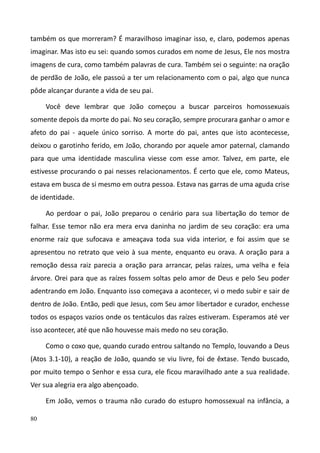 80
também os que morreram? É maravilhoso imaginar isso, e, claro, podemos apenas
imaginar. Mas isto eu sei: quando somos curados em nome de Jesus, Ele nos mostra
imagens de cura, como também palavras de cura. Também sei o seguinte: na oração
de perdão de João, ele passoú a ter um relacionamento com o pai, algo que nunca
pôde alcançar durante a vida de seu pai.
Você deve lembrar que João começou a buscar parceiros homossexuais
somente depois da morte do pai. No seu coração, sempre procurara ganhar o amor e
afeto do pai - aquele único sorriso. A morte do pai, antes que isto acontecesse,
deixou o garotinho ferido, em João, chorando por aquele amor paternal, clamando
para que uma identidade masculina viesse com esse amor. Talvez, em parte, ele
estivesse procurando o pai nesses relacionamentos. É certo que ele, como Mateus,
estava em busca de si mesmo em outra pessoa. Estava nas garras de uma aguda crise
de identidade.
Ao perdoar o pai, João preparou o cenário para sua libertação do temor de
falhar. Esse temor não era mera erva daninha no jardim de seu coração: era uma
enorme raiz que sufocava e ameaçava toda sua vida interior, e foi assim que se
apresentou no retrato que veio à sua mente, enquanto eu orava. A oração para a
remoção dessa raiz parecia a oração para arrancar, pelas raízes, uma velha e feia
árvore. Orei para que as raízes fossem soltas pelo amor de Deus e pelo Seu poder
adentrando em João. Enquanto isso começava a acontecer, vi o medo subir e sair de
dentro de João. Então, pedi que Jesus, com Seu amor libertador e curador, enchesse
todos os espaços vazios onde os tentáculos das raízes estiveram. Esperamos até ver
isso acontecer, até que não houvesse mais medo no seu coração.
Como o coxo que, quando curado entrou saltando no Templo, louvando a Deus
(Atos 3.1-10), a reação de João, quando se viu livre, foi de êxtase. Tendo buscado,
por muito tempo o Senhor e essa cura, ele ficou maravilhado ante a sua realidade.
Ver sua alegria era algo abençoado.
Em João, vemos o trauma não curado do estupro homossexual na infância, a
 
