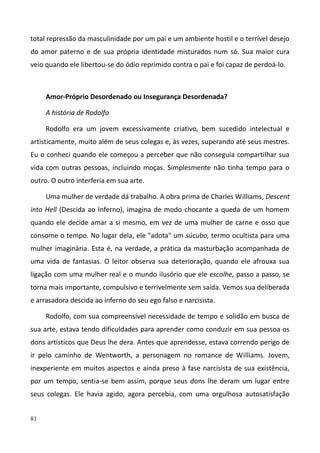 81
total repressão da masculinidade por um pai e um ambiente hostil e o terrível desejo
do amor paterno e de sua própria identidade misturados num só. Sua maior cura
veio quando ele libertou-se do ódio reprimido contra o pai e foi capaz de perdoá-lo.
Amor-Próprio Desordenado ou Insegurança Desordenada?
A história de Rodolfo
Rodolfo era um jovem excessivamente criativo, bem sucedido intelectual e
artisticamente, muito além de seus colegas e, às vezes, superando até seus mestres.
Eu o conheci quando ele começou a perceber que não conseguia compartilhar sua
vida com outras pessoas, incluindo moças. Simplesmente não tinha tempo para o
outro. O outro interferia em sua arte.
Uma mulher de verdade dá trabalho. A obra prima de Charles Williams, Descent
into Hell (Descida ao Inferno), imagina de modo chocante a queda de um homem
quando ele decide amar a si mesmo, em vez de uma mulher de carne e osso que
consome o tempo. No lugar dela, ele "adota" um súcubo, termo ocultista para uma
mulher imaginária. Esta é, na verdade, a prática da masturbação acompanhada de
uma vida de fantasias. O leitor observa sua deterioração, quando ele afrouxa sua
ligação com uma mulher real e o mundo ilusório que ele escolhe, passo a passo, se
torna mais importante, compulsivo e terrivelmente sem saída. Vemos sua deliberada
e arrasadora descida ao inferno do seu ego falso e narcisista.
Rodolfo, com sua compreensível necessidade de tempo e solidão em busca de
sua arte, estava tendo dificuldades para aprender como conduzir em sua pessoa os
dons artísticos que Deus lhe dera. Antes que aprendesse, estava correndo perigo de
ir pelo caminho de Wentworth, a personagem no romance de Williams. Jovem,
inexperiente em muitos aspectos e ainda preso à fase narcisista de sua existência,
por um tempo, sentia-se bem assim, porque seus dons lhe deram um lugar entre
seus colegas. Ele havia agido, agora percebia, com uma orgulhosa autosatisfação
 