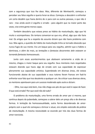 82
com a segurança que isso lhe dava. Mas, diferente de Wentworth, começou a
perceber seu falso orgulho e queria livrar-se disso. Começou a descobrir e enfrentar
um certo desdém que havia dentro de si para com as outras pessoas, o que não é
raro - mas ainda assim é orgulho e errado - para alguém que na maior parte das
vezes, vive entre gente menos capaz.
Também descobriu que estava preso ao hábito da masturbação, algo que há
muito o acompanhava. Ele tentara convencer-se que era, afinal, algo que não fazia
mal. Os artigos que lia a respeito do assunto diziam que não havia problema com
isso. Mas agora, a questão do hábito da masturbação tinha se tornado obsessão que
nunca fugia de sua mente. Era um baque para seu orgulho, admitir que o hábito o
dominava, e além do mais, as tentações e fantasias decorrentes dele estavam se
tornando fantasias homossexuais.
Junto com esses acontecimentos que abalavam seriamente a visão de si
mesmo, chegou o maior baque para seu orgulho. Seus mentores mais respeitados
estavam dizendo que havia algo de errado com sua capacidade de expressar
plenamente sua capacidade artística. Superdotado em diversas áreas, ele estava
funcionando abaixo de sua capacidade e seus tutores foram francos em fazê-lo
enfrentar esse fato que traz desalento a qualquer um. Ao criticar suas diversas obras,
os mentores apontavam para um sucesso moderado após outro e diziam:
- Olhe, isso aqui está bom, mas não chega aos pés do que você é capaz de fazer.
O que está errado? Por que você não dá tudo?
O problema da masturbação, uma forma errada de amor por si mesmo, que
continua depois da puberdade, começava a cobrar dele um preço alto e de diversas
formas. A tentação da homossexualidade, outra forma desordenada de amor-
próprio com a qual ele começava a brincar e atuar, era simples extensão da prática
da masturbação. A mesma necessidade se esconde por trás das duas formas de
amor narcisista.
 