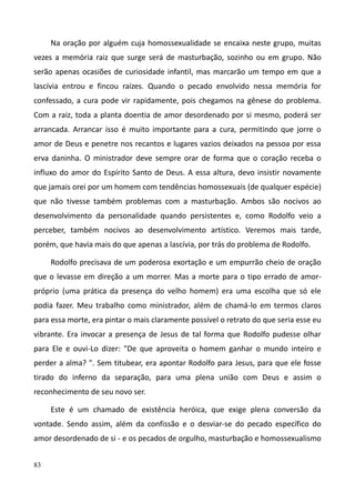 83
Na oração por alguém cuja homossexualidade se encaixa neste grupo, muitas
vezes a memória raiz que surge será de masturbação, sozinho ou em grupo. Não
serão apenas ocasiões de curiosidade infantil, mas marcarão um tempo em que a
lascívia entrou e fincou raízes. Quando o pecado envolvido nessa memória for
confessado, a cura pode vir rapidamente, pois chegamos na gênese do problema.
Com a raiz, toda a planta doentia de amor desordenado por si mesmo, poderá ser
arrancada. Arrancar isso é muito importante para a cura, permitindo que jorre o
amor de Deus e penetre nos recantos e lugares vazios deixados na pessoa por essa
erva daninha. O ministrador deve sempre orar de forma que o coração receba o
influxo do amor do Espírito Santo de Deus. A essa altura, devo insistir novamente
que jamais orei por um homem com tendências homossexuais (de qualquer espécie)
que não tivesse também problemas com a masturbação. Ambos são nocivos ao
desenvolvimento da personalidade quando persistentes e, como Rodolfo veio a
perceber, também nocivos ao desenvolvimento artístico. Veremos mais tarde,
porém, que havia mais do que apenas a lascívia, por trás do problema de Rodolfo.
Rodolfo precisava de um poderosa exortação e um empurrão cheio de oração
que o levasse em direção a um morrer. Mas a morte para o tipo errado de amor-
próprio (uma prática da presença do velho homem) era uma escolha que só ele
podia fazer. Meu trabalho como ministrador, além de chamá-lo em termos claros
para essa morte, era pintar o mais claramente possível o retrato do que seria esse eu
vibrante. Era invocar a presença de Jesus de tal forma que Rodolfo pudesse olhar
para Ele e ouvi-Lo dizer: "De que aproveita o homem ganhar o mundo inteiro e
perder a alma? ". Sem titubear, era apontar Rodolfo para Jesus, para que ele fosse
tirado do inferno da separação, para uma plena união com Deus e assim o
reconhecimento de seu novo ser.
Este é um chamado de existência heróica, que exige plena conversão da
vontade. Sendo assim, além da confissão e o desviar-se do pecado específico do
amor desordenado de si - e os pecados de orgulho, masturbação e homossexualismo
 