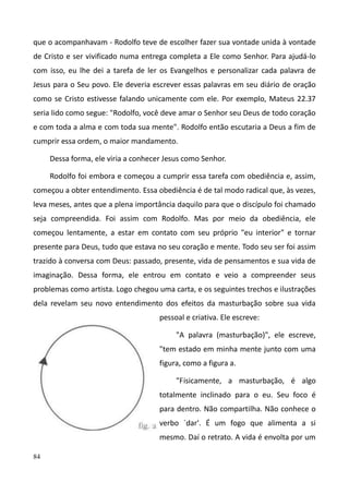 84
que o acompanhavam - Rodolfo teve de escolher fazer sua vontade unida à vontade
de Cristo e ser vivificado numa entrega completa a Ele como Senhor. Para ajudá-lo
com isso, eu lhe dei a tarefa de ler os Evangelhos e personalizar cada palavra de
Jesus para o Seu povo. Ele deveria escrever essas palavras em seu diário de oração
como se Cristo estivesse falando unicamente com ele. Por exemplo, Mateus 22.37
seria lido como segue: "Rodolfo, você deve amar o Senhor seu Deus de todo coração
e com toda a alma e com toda sua mente". Rodolfo então escutaria a Deus a fim de
cumprir essa ordem, o maior mandamento.
Dessa forma, ele viria a conhecer Jesus como Senhor.
Rodolfo foi embora e começou a cumprir essa tarefa com obediência e, assim,
começou a obter entendimento. Essa obediência é de tal modo radical que, às vezes,
leva meses, antes que a plena importância daquilo para que o discípulo foi chamado
seja compreendida. Foi assim com Rodolfo. Mas por meio da obediência, ele
começou lentamente, a estar em contato com seu próprio "eu interior" e tornar
presente para Deus, tudo que estava no seu coração e mente. Todo seu ser foi assim
trazido à conversa com Deus: passado, presente, vida de pensamentos e sua vida de
imaginação. Dessa forma, ele entrou em contato e veio a compreender seus
problemas como artista. Logo chegou uma carta, e os seguintes trechos e ilustrações
dela revelam seu novo entendimento dos efeitos da masturbação sobre sua vida
pessoal e criativa. Ele escreve:
"A palavra (masturbação)", ele escreve,
"tem estado em minha mente junto com uma
figura, como a figura a.
"Fisicamente, a masturbação, é algo
totalmente inclinado para o eu. Seu foco é
para dentro. Não compartilha. Não conhece o
verbo `dar'. É um fogo que alimenta a si
mesmo. Daí o retrato. A vida é envolta por um
 