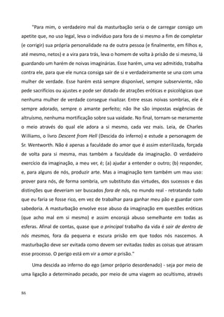 86
"Para mim, o verdadeiro mal da masturbação seria o de carregar consigo um
apetite que, no uso legal, leva o indivíduo para fora de si mesmo a fim de completar
(e corrigir) sua própria personalidade na de outra pessoa (e finalmente, em filhos e,
até mesmo, netos) e a vira para trás, leva o homem de volta à prisão de si mesmo, lá
guardando um harém de noivas imaginárias. Esse harém, uma vez admitido, trabalha
contra ele, para que ele nunca consiga sair de si e verdadeiramente se una com uma
mulher de verdade. Esse harém está sempre disponível, sempre subserviente, não
pede sacrifícios ou ajustes e pode ser dotado de atrações eróticas e psicológicas que
nenhuma mulher de verdade consegue rivalizar. Entre essas noivas sombrias, ele é
sempre adorado, sempre o amante perfeito; não lhe são impostas exigências de
altruísmo, nenhuma mortificação sobre sua vaidade. No final, tornam-se meramente
o meio através do qual ele adora a si mesmo, cada vez mais. Leia, de Charles
Williams, o livro Descent from Hell (Descida do inferno) e estude a personagem de
Sr. Wentworth. Não é apenas a faculdade do amor que é assim esterilizada, forçada
de volta para si mesma, mas também a faculdade da imaginação. O verdadeiro
exercício da imaginação, a meu ver, é; (a) ajudar a entender o outro; (b) responder,
e, para alguns de nós, produzir arte. Mas a imaginação tem também um mau uso:
prover para nós, de forma sombria, um substituto das virtudes, dos sucessos e das
distinções que deveriam ser buscados fora de nós, no mundo real - retratando tudo
que eu faria se fosse rico, em vez de trabalhar para ganhar meu pão e guardar com
sabedoria. A masturbação envolve esse abuso da imaginação em questões eróticas
(que acho mal em si mesmo) e assim encorajá abuso semelhante em todas as
esferas. Afinal de contas, quase que o principal trabalho da vida é sair de dentro de
nós mesmos, fora da pequena e escura prisão em que todos nós nascemos. A
masturbação deve ser evitada como devem ser evitadas todas as coisas que atrasam
esse processo. O perigo está em vir a amar a prisão."
Uma descida ao inferno do ego (amor próprio desordenado) - seja por meio de
uma ligação a determinado pecado, por meio de uma viagem ao ocultismo, através
 