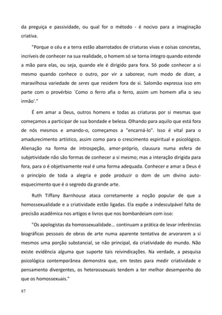 87
da preguiça e passividade, ou qual for o método - é nocivo para a imaginação
criativa.
"Porque o céu e a terra estão abarrotados de criaturas vivas e coisas concretas,
incríveis de conhecer na sua realidade, o homem só se torna íntegro quando estende
a mão para elas, ou seja, quando ele é dirigido para fora. Só pode conhecer a si
mesmo quando conhece o outro, por vir a saborear, num modo de dizer, a
maravilhosa variedade de seres que residem fora de si. Salomão expressa isso em
parte com o provérbio `Como o ferro afia o ferro, assim um homem afia o seu
irmão'."
É em amar a Deus, outros homens e todas as criaturas por si mesmas que
começamos a participar de sua bondade e beleza. Olhando para aquilo que está fora
de nós mesmos e amando-o, começamos a "encarná-lo". Isso é vital para o
amadurecimento artístico, assim como para o crescimento espiritual e psicológico.
Alienação na forma de introspeção, amor-próprio, clausura numa esfera de
subjetividade não são formas de conhecer a si mesmo; mas a interação dirigida para
fora, para o é objetivamente real é uma forma adequada. Conhecer e amar a Deus é
o princípio de toda a alegria e pode produzir o dom de um divino auto-
esquecimento que é o segredo da grande arte.
Ruth Tiffany Barnhouse ataca corretamente a noção popular de que a
homossexualidade e a criatividade estão ligadas. Ela expõe a indesculpável falta de
precisão acadêmica nos artigos e livros que nos bombardeiam com isso:
"Os apologistas da homossexualidade... continuam a prática de levar inferências
biográficas pessoais de obras de arte numa aparente tentativa de arvorarem a si
mesmos uma porção substancial, se não principal, da criatividade do mundo. Não
existe evidência alguma que suporte tais reivindicações. Na verdade, a pesquisa
psicológica contemporânea demonstra que, em testes para medir criatividade e
pensamento divergentes, os heterossexuais tendem a ter melhor desempenho do
que os homossexuais."
 