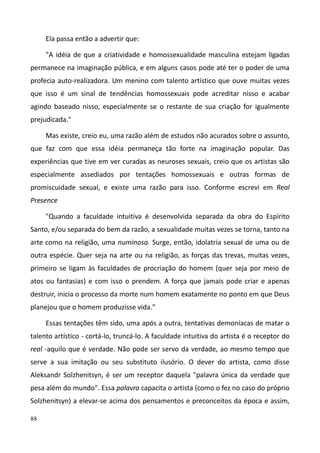 88
Ela passa então a advertir que:
"A idéia de que a criatividade e homossexualidade masculina estejam ligadas
permanece na imaginação pública, e em alguns casos pode até ter o poder de uma
profecia auto-realizadora. Um menino com talento artístico que ouve muitas vezes
que isso é um sinal de tendências homossexuais pode acreditar nisso e acabar
agindo baseado nisso, especialmente se o restante de sua criação for igualmente
prejudicada."
Mas existe, creio eu, uma razão além de estudos não acurados sobre o assunto,
que faz com que essa idéia permaneça tão forte na imaginação popular. Das
experiências que tive em ver curadas as neuroses sexuais, creio que os artistas são
especialmente assediados por tentações homossexuais e outras formas de
promiscuidade sexual, e existe uma razão para isso. Conforme escrevi em Real
Presence
"Quando a faculdade intuitiva é desenvolvida separada da obra do Espírito
Santo, e/ou separada do bem da razão, a sexualidade muitas vezes se torna, tanto na
arte como na religião, uma numinosa. Surge, então, idolatria sexual de uma ou de
outra espécie. Quer seja na arte ou na religião, as forças das trevas, muitas vezes,
primeiro se ligam às faculdades de procriação do homem (quer seja por meio de
atos ou fantasias) e com isso o prendem. A força que jamais pode criar e apenas
destruir, inicia o processo da morte num homem exatamente no ponto em que Deus
planejou que o homem produzisse vida."
Essas tentações têm sido, uma após a outra, tentativas demoníacas de matar o
talento artístico - cortá-lo, truncá-lo. A faculdade intuitiva do artista é o receptor do
real -aquilo que é verdade. Não pode ser servo da verdade, ao mesmo tempo que
serve a sua imitação ou seu substituto ilusório. O dever do artista, como disse
Aleksandr Solzhenitsyn, é ser um receptor daquela "palavra única da verdade que
pesa além do mundo". Essa palavra capacita o artista (como o fez no caso do próprio
Solzhenitsyn) a elevar-se acima dos pensamentos e preconceitos da época e assim,
 