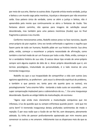 89
por meio de sua arte, libertar os outros disto. O grande artista revela verdade, justiça
e beleza a um mundo cego pelas mentiras, injustiças e desespero por não encontrar
saída. Essa palavra única de verdade, como se atém a justiça e beleza, não é
apreendida pela mente que continuamente se abriu a fantasias de ilusão. Tais
fantasias abrem caminho, não apenas para imagens de satisfação sexual
desordenada, mas também para uma palavra mentirosa (ilusão) que no final
fragmenta a pessoa e seu mundo.
Conforme mencionamos antes, Rodolfo esteve preso na fase narcisista, àquele
amor-próprio da pior espécie. Uma vez tendo enfrentado o egoísmo e orgulho que
fazem parte de todo ser humano, Rodolfo pôde ver sua história interior. Sua alma
pôde, então, começar a reconhecer a própria necessidade de afirmação, como
também o terrível medo de ser um fracasso por toda a vida. Pôde, então, começar a
ler a verdadeira história de sua vida. O avesso desse tipo errado de amor-próprio
sempre será alguma espécie de ódio de si. Amor próprio desordenado que é, em
termos psicológicos, imaturidade da personalidade, é o lado reverso de uma
tremenda insegurança.
Rodolfo viu que a sua incapacidade de compartilhar a vida com outros (seu
egoísmo egocêntrico, se preferirem - pois essa é a dimensão espiritual do problema,
e também o que parecia ser, tanto para ele quanto para os outros), era
psicologicamente "uma enorme falha - tentando a todo custo ser escondida.. .uma
super compensação implacável para a sobrevivência do eu...". Era uma insegurança
desordenada. Quanto ao antigo hábito da masturbação, ele escreveu:
"Agora vejo ainda mais claramente a masturbação compulsiva que me
infectava, à luz da questão que eu sempre enfrentava quando jovem - será que me
sairia bem? A tremenda insegurança deixou profundos sentimentos de medo e
rejeição. É por essa razão que a ilusão de ser Rei foi, com desespero, plenamente
adotada. Eu tinha de parecer profundamente apaixonado por mim mesmo para
convencer os outros a me amarem. Infelizmente isso os dispersava mais do que os
 