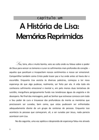 9
A História de Lisa:
MemóriasReprimidas
Lisa, loira, alta e muito bonita, veio ao culto onde eu falava sobre o poder
de Deus para vencer os temores e curar os sofrimentos mais profundos do coração -
aqueles que paralisam e incapacitam nossos sentimentos e nosso ser emocional.
Compartilhei também como Cristo pode trazer paz e luz onde antes só havia dor e
escuridão. Enquanto Lisa assistia às diversas palestras, começou a ter nova
esperança de que algo pudesse, realmente, ser feito por ela. A vida toda ela
conhecera sofrimento emocional e mental e, em pelo menos duas tentativas de
suicídio, mergulhara perigosamente fundo nas tenebrosas águas da angústia e do
desespero. No final das mensagens, pedi ao Senhor que estivesse conosco com todo
o Seu poder de cura e trouxesse das profundezas da mente as memórias que
precisassem ser curadas, bem como, que estas pudessem ser enfrentadas
adequadamente diante de um grupo de centenas de pessoas. Enquanto isso
acontecia às pessoas que começaram, ali, a ser curadas por Jesus, nada parecia
acontecer com Lisa.
No dia seguinte, uma voz apática e desprovida de esperança falou-me através
capítulo um
 