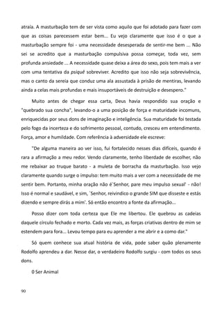 90
atraía. A masturbação tem de ser vista como aquilo que foi adotado para fazer com
que as coisas parecessem estar bem... Eu vejo claramente que isso é o que a
masturbação sempre foi - uma necessidade desesperada de sentir-me bem ... Não
sei se acredito que a masturbação compulsiva possa começar, toda vez, sem
profunda ansiedade ... A necessidade quase deixa a área do sexo, pois tem mais a ver
com uma tentativa da psiquê sobreviver. Acredito que isso não seja sobrevivência,
mas o canto da sereia que conduz uma ala assustada à prisão de mentiras, levando
ainda a celas mais profundas e mais insuportáveis de destruição e desespero."
Muito antes de chegar essa carta, Deus havia respondido sua oração e
"quebrado sua concha", levando-o a uma posição de força e maturidade incomuns,
enriquecidas por seus dons de imaginação e inteligência. Sua maturidade foi testada
pelo fogo da incerteza e do sofrimento pessoal, contudo, cresceu em entendimento.
Força, amor e humildade. Com referência à adversidade ele escreve:
"De alguma maneira ao ver isso, fui fortalecido nesses dias difíceis, quando é
rara a afirmação a meu redor. Vendo claramente, tenho liberdade de escolher, não
me rebaixar ao truque barato - a muleta de borracha da masturbação. Isso vejo
claramente quando surge o impulso: tem muito mais a ver com a necessidade de me
sentir bem. Portanto, minha oração não é`Senhor, pare meu impulso sexual' - não!
Isso é normal e saudável, e sim, `Senhor, reivindico o grande SIM que disseste e estás
dizendo e sempre dirás a mim'. Só então encontro a fonte da afirmação...
Posso dizer com toda certeza que Ele me libertou. Ele quebrou as cadeias
daquele círculo fechado e morto. Cada vez mais, as forças criativas dentro de mim se
estendem para fora... Levou tempo para eu aprender a me abrir e a como dar."
Só quem conhece sua atual história de vida, pode saber quão plenamente
Rodolfo aprendeu a dar. Nesse dar, o verdadeiro Rodolfo surgiu - com todos os seus
dons.
0 Ser Animal
 
