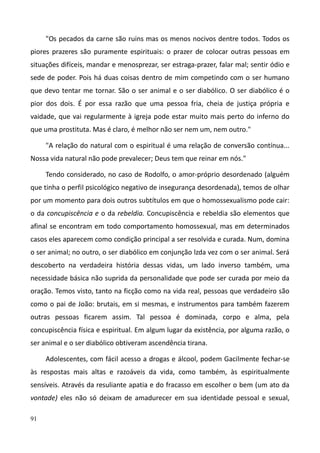 91
"Os pecados da carne são ruins mas os menos nocivos dentre todos. Todos os
piores prazeres são puramente espirituais: o prazer de colocar outras pessoas em
situações difíceis, mandar e menosprezar, ser estraga-prazer, falar mal; sentir ódio e
sede de poder. Pois há duas coisas dentro de mim competindo com o ser humano
que devo tentar me tornar. São o ser animal e o ser diabólico. O ser diabólico é o
pior dos dois. É por essa razão que uma pessoa fria, cheia de justiça própria e
vaidade, que vai regularmente à igreja pode estar muito mais perto do inferno do
que uma prostituta. Mas é claro, é melhor não ser nem um, nem outro."
"A relação do natural com o espiritual é uma relação de conversão contínua...
Nossa vida natural não pode prevalecer; Deus tem que reinar em nós."
Tendo considerado, no caso de Rodolfo, o amor-próprio desordenado (alguém
que tinha o perfil psicológico negativo de insegurança desordenada), temos de olhar
por um momento para dois outros subtítulos em que o homossexualismo pode cair:
o da concupiscência e o da rebeldia. Concupiscência e rebeldia são elementos que
afinal se encontram em todo comportamento homossexual, mas em determinados
casos eles aparecem como condição principal a ser resolvida e curada. Num, domina
o ser animal; no outro, o ser diabólico em conjunção lzda vez com o ser animal. Será
descoberto na verdadeira história dessas vidas, um lado inverso também, uma
necessidade básica não suprida da personalidade que pode ser curada por meio da
oração. Temos visto, tanto na ficção como na vida real, pessoas que verdadeiro são
como o pai de João: brutais, em si mesmas, e instrumentos para também fazerem
outras pessoas ficarem assim. Tal pessoa é dominada, corpo e alma, pela
concupiscência física e espiritual. Em algum lugar da existência, por alguma razão, o
ser animal e o ser diabólico obtiveram ascendência tirana.
Adolescentes, com fácil acesso a drogas e álcool, podem Gacilmente fechar-se
às respostas mais altas e razoáveis da vida, como também, às espiritualmente
sensíveis. Através da resuliante apatia e do fracasso em escolher o bem (um ato da
vontade) eles não só deixam de amadurecer em sua identidade pessoal e sexual,
 