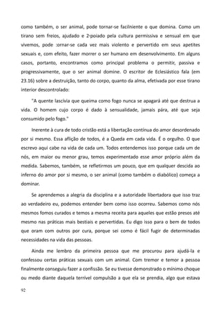92
como também, o ser animal, pode tornar-se facilniente o que domina. Como um
tirano sem freios, ajudado e 2,poiado pela cultura permissiva e sensual em que
vivemos, pode :ornar-se cada vez mais violento e pervertido em seus apetites
sexuais e, com efeito, fazer morrer o ser humano em desenvolvimento. Em alguns
casos, portanto, encontramos como principal problema o permitir, passiva e
progressivamente, que o ser animal domine. O escritor de Eclesiástico fala (em
23.16) sobre a destruição, tanto do corpo, quanto da alma, efetivada por esse tirano
interior descontrolado:
"A quente lascívia que queima como fogo nunca se apagará até que destrua a
vida. O homem cujo corpo é dado à sensualidade, jamais pára, até que seja
consumido pelo fogo."
Inerente à cura de todo cristão está a libertação contínua do amor desordenado
por si mesmo. Essa aflição de todos, é a Queda em cada vida. É o orgulho. O que
escrevo aqui cabe na vida de cada um. Todos entendemos isso porque cada um de
nós, em maior ou menor grau, temos experimentado esse amor próprio além da
medida. Sabemos, também, se refletirmos um pouco, que em qualquer descida ao
inferno do amor por si mesmo, o ser animal (como também o diabólico) começa a
dominar.
Se aprendemos a alegria da disciplina e a autoridade libertadora que isso traz
ao verdadeiro eu, podemos entender bem como isso ocorreu. Sabemos como nós
mesmos fomos curados e temos a mesma receita para aqueles que estão presos até
mesmo nas práticas mais bestiais e pervertidas. Eu digo isso para o bem de todos
que oram com outros por cura, porque sei como é fácil fugir de determinadas
necessidades na vida das pessoas.
Ainda me lembro da primeira pessoa que me procurou para ajudá-la e
confessou certas práticas sexuais com um animal. Com tremor e temor a pessoa
finalmente conseguiu fazer a confissão. Se eu tivesse demonstrado o mínimo choque
ou medo diante daquela terrível compulsão a que ela se prendia, algo que estava
 