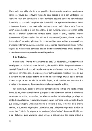 93
dilacerando sua vida, ela teria se perdido. Simplesmente movi-me rapidamente
contra as trevas que estavam matando essa pessoa e vi o ser verdadeiro ser
libertado Falar em compulsões é falar também daquela parte da personalidade
dominada, ou correndo perigo de ser dominada, por algo que não é Deus. Cristo
entrou para libertar o que havia sido, neste caso, uma muito triste e vazia "casa da
alma", preenchendo-a á com Sua glória. O ser humano, unido ao Senhor, então
passou a exercer autoridade correta sobre corpo e alma, fazendo morrer
(Colossenses 3.5) toda lascívia destruidora. A pessoa total (espírito, alma e corpo) foi
liberta não só para viver plenamente, como também, para realizar seu maravilhoso
privilégio de tornar-se. Agora, anos mais tarde, quando nas raras ocasiões de minhas
viagens eu me encontro com essa pessoa, ainda fico maravilhada ante a beleza e o
poder de testemunho que enche essa vida preciosa.
0 Ser Diabólico
No seu livro I Prayed, He Answered (Eu orei, Ele respondeu), o Pastor William
Vaswig conta a história da cura dinâmica , de seu filho Philip. Diagnosticado como
esquizofrênico incurá vel, foi curado quando Agnes Sanford orou com ele. Philip,
agora num ministério onde é responsável por outras pessoas, repetidas vezes diz que
a rebeldia da pior espécie estava no fundo de sua doença. Muitas coisas terríveis
podem surgir de um estado de rebeldia ímpia, e há ocasiões em que esta é a
principal entre as causas do comportamento homossexual e lésbico.
Por exemplo, há ocasiões em que o comportamento lésbico está ligado a medo
e ódio do pai, ou de outro homem qualquer. O ódio contra um homem é transferido
para todos os outros, e a mulher, por diversas razões, inclusive vingança, chega ao
ponto de sexualizar seu relacionamento com outras mulheres. Uma semente de ódio
que cresça, dá lugar a uma selva de ódio e rebeldia. E este, como nos diz o profeta
Samuel, "é o pecado da feitiçaria'USamuel 15.23). Dela pode surgir toda espécie de
perversão. "1Vlinha é a vingança; eu retribuirei, diz o Senhor" (Romanos 12.19), mas
o eu diabólico quer vingança. Aqui vemos a colaboração dos seres animal e
 