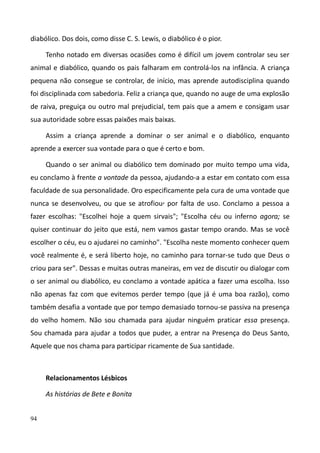 94
diabólico. Dos dois, como disse C. S. Lewis, o diabólico é o pior.
Tenho notado em diversas ocasiões como é difícil um jovem controlar seu ser
animal e diabólico, quando os pais falharam em controlá-los na infância. A criança
pequena não consegue se controlar, de início, mas aprende autodisciplina quando
foi disciplinada com sabedoria. Feliz a criança que, quando no auge de uma explosão
de raiva, preguiça ou outro mal prejudicial, tem pais que a amem e consigam usar
sua autoridade sobre essas paixões mais baixas.
Assim a criança aprende a dominar o ser animal e o diabólico, enquanto
aprende a exercer sua vontade para o que é certo e bom.
Quando o ser animal ou diabólico tem dominado por muito tempo uma vida,
eu conclamo à frente a vontade da pessoa, ajudando-a a estar em contato com essa
faculdade de sua personalidade. Oro especificamente pela cura de uma vontade que
nunca se desenvolveu, ou que se atrofiou, por falta de uso. Conclamo a pessoa a
fazer escolhas: "Escolhei hoje a quem sirvais"; "Escolha céu ou inferno agora; se
quiser continuar do jeito que está, nem vamos gastar tempo orando. Mas se você
escolher o céu, eu o ajudarei no caminho". "Escolha neste momento conhecer quem
você realmente é, e será liberto hoje, no caminho para tornar-se tudo que Deus o
criou para ser". Dessas e muitas outras maneiras, em vez de discutir ou dialogar com
o ser animal ou diabólico, eu conclamo a vontade apática a fazer uma escolha. Isso
não apenas faz com que evitemos perder tempo (que já é uma boa razão), como
também desafia a vontade que por tempo demasiado tornou-se passiva na presença
do velho homem. Não sou chamada para ajudar ninguém praticar essa presença.
Sou chamada para ajudar a todos que puder, a entrar na Presença do Deus Santo,
Aquele que nos chama para participar ricamente de Sua santidade.
Relacionamentos Lésbicos
As histórias de Bete e Bonita
 