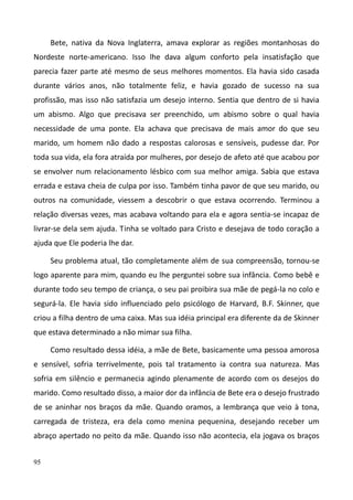 95
Bete, nativa da Nova Inglaterra, amava explorar as regiões montanhosas do
Nordeste norte-americano. Isso lhe dava algum conforto pela insatisfação que
parecia fazer parte até mesmo de seus melhores momentos. Ela havia sido casada
durante vários anos, não totalmente feliz, e havia gozado de sucesso na sua
profissão, mas isso não satisfazia um desejo interno. Sentia que dentro de si havia
um abismo. Algo que precisava ser preenchido, um abismo sobre o qual havia
necessidade de uma ponte. Ela achava que precisava de mais amor do que seu
marido, um homem não dado a respostas calorosas e sensíveis, pudesse dar. Por
toda sua vida, ela fora atraída por mulheres, por desejo de afeto até que acabou por
se envolver num relacionamento lésbico com sua melhor amiga. Sabia que estava
errada e estava cheia de culpa por isso. Também tinha pavor de que seu marido, ou
outros na comunidade, viessem a descobrir o que estava ocorrendo. Terminou a
relação diversas vezes, mas acabava voltando para ela e agora sentia-se incapaz de
livrar-se dela sem ajuda. Tinha se voltado para Cristo e desejava de todo coração a
ajuda que Ele poderia lhe dar.
Seu problema atual, tão completamente além de sua compreensão, tornou-se
logo aparente para mim, quando eu lhe perguntei sobre sua infância. Como bebê e
durante todo seu tempo de criança, o seu pai proibira sua mãe de pegá-la no colo e
segurá-la. Ele havia sido influenciado pelo psicólogo de Harvard, B.F. Skinner, que
criou a filha dentro de uma caixa. Mas sua idéia principal era diferente da de Skinner
que estava determinado a não mimar sua filha.
Como resultado dessa idéia, a mãe de Bete, basicamente uma pessoa amorosa
e sensível, sofria terrivelmente, pois tal tratamento ia contra sua natureza. Mas
sofria em silêncio e permanecia agindo plenamente de acordo com os desejos do
marido. Como resultado disso, a maior dor da infância de Bete era o desejo frustrado
de se aninhar nos braços da mãe. Quando oramos, a lembrança que veio à tona,
carregada de tristeza, era dela como menina pequenina, desejando receber um
abraço apertado no peito da mãe. Quando isso não acontecia, ela jogava os braços
 