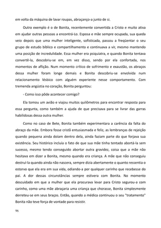 96
em volta da máquina de lavar roupas, abraçanço-a junto de si.
Outro exemplo é o de Bonita, recentemente convertida a Cristo e muito ativa
em ajudar outras pessoas a encontrá-Lo. Esposa e mãe sempre ocupada, sua queda
veio depois que uma mulher inteligente, sofisticada, passou a freqüentar o seu
grupo de estudo bíblico e compartilhamento e continuava a vir, mesmo mantendo
uma posição de incredulidade. Essa mulher era psiquiatra, e quando Bonita tentava
convertê-la, descobriu-se em, em vez disso, sendo por ela confortada, nos
momentos de aflição. Num momento crítico de sofrimento e exaustão, os abraços
dessa mulher foram longe demais e Bonita descobriu-se envolvida num
relacionamento lésbico com alguém experiente nesse comportamento. Com
tremenda angústia no coração, Bonita perguntou:
- Como isso pôde acontecer comigo?
Ela tomou um avião e viajou muitos quilômetros para encontrar resposta para
essa pergunta, como também a ajuda de que precisava para se livrar das garras
habilidosas dessa outra mulher.
Como no caso de Bete, Bonita também experimentara a carência da falta do
abraço da mãe. Embora fosse cristã entusiasmada e feliz, as lembranças de rejeição
quando pequena ainda doíam dentro dela, ainda faziam parte do que forjava sua
existência. Seu histórico incluía o fato de que sua mãe tinha tentado abortá-la sem
sucesso, mesmo tendo conseguido abortar outra gravidez, coisa que a mãe não
hesitava em dizer a Bonita, mesmo quando era criança. A mãe que não conseguiu
destruí-la quando ainda não nascera, sempre dizia abertamente o quanto ressentia o
estorvo que ela era em sua vida, odiando-a por qualquer carinho que recebesse do
pai. A dor dessas circunstâncias sempre estivera com Bonita. No momento
descuidado em que a mulher que ela procurava levar para Cristo segurou-a com
carinho, como uma mãe abraçaria uma criança que chorasse, Bonita simplesmente
derreteu-se em seus braços. Então, quando a médica continuou o seu "tratamento"
Bonita não teve força de vontade para resistir.
 