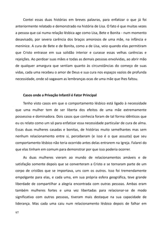 97
Contei essas duas histórias em breves palavras, para enfatizar o que já foi
anteriormente relatado e demonstrado na história de Lisa. O fato é que muitas vezes
a pessoa que cai numa relação lésbica age como Lisa, Bete e Bonita - num momento
desavisado, por severa carência dos braços amorosos de uma mãe, na infância e
meninice. A cura de Bete e de Bonita, como a de Lisa, veio quando elas permitiram
que Cristo entrasse em sua solidão interior e curasse essas velhas carências e
rejeições. Ao perdoar suas mães e todas as demais pessoas envolvidas, ao abrir mão
de qualquer amargura que sentiam quanto às circunstâncias do começo de suas
vidas, cada uma recebeu o amor de Deus e sua cura nos espaços vazios de profunda
necessidade, onde só vagavam as lembranças ocas de uma mãe que lhes faltou.
Casos onde a Privação Infantil é Fator Principal
Tenho visto casos em que o comportamento lésbico está ligado à necessidade
que uma mulher tem de ser liberta dos efeitos de uma mãe extremamente
possessiva e dominadora. Dois casos que conhecia foram de tal forma idênticos que
eu os relato como um só para enfatizar essa necessidade particular de cura de alma.
Essas duas mulheres casadas e bonitas, de histórias muito semelhantes mas sem
nenhum relacionamento entre si, perceberam (e isso é o que assusta) que seu
comportamento lésbico não teria ocorrido antes delas entrarem na Igreja. Falarei do
que elas tinham em comum para demonstrar por que isso poderia ocorrer.
As duas mulheres vieram ao mundo de relacionamentos amáveis e de
satisfação somente depois que se converteram a Cristo e se tornaram parte de um
corpo de cristãos que se importava, uns com os outros. Isso foi tremendamente
empolgante para elas, e cada uma, em sua própria esfera geográfica, teve grande
liberdade de compartilhar a alegria encontrada com outras pessoas. Ambas eram
também mulheres fortes e uma vez libertadas para relacionar-se de modo
significativo com outras pessoas, tiveram mais destaque na sua capacidade de
liderança. Mas cada uma caiu num relacionamento lésbico depois de falhar em
 