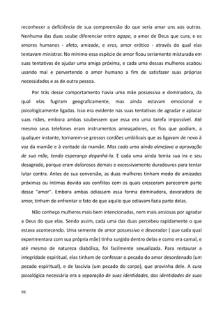 98
reconhecer a deficiência de sua compreensão do que seria amar uns aos outros.
Nenhuma das duas soube diferenciar entre agape, o amor de Deus que cura, e os
amores humanos - afeto, amizade, e eros, amor erótico - através do qual elas
tentavam ministrar. No mínimo essa espécie de amor ficou seriamente misturada em
suas tentativas de ajudar uma amiga próxima, e cada uma dessas mulheres acabou
usando mal e pervertendo o amor humano a fim de satisfazer suas próprias
necessidades e as de outra pessoa.
Por trás desse comportamento havia uma mãe possessiva e dominadora, da
qual elas fugiram geograficamente, mas ainda estavam emocional e
psicologicamente ligadas. Isso era evidente nas suas tentativas de agradar e aplacar
suas mães, embora ambas soubessem que essa era uma tarefa impossível. Até
mesmo seus telefones eram instrumentos ameaçadores, os fios que podiam, a
qualquer instante, tornarem-se grossos cordões umbilicais que as ligavam de novo à
voz da mamãe e à vontade da mamãe. Mas cada uma ainda almejava a aprovação
de sua mãe, tendo esperança deganhá-la. E cada uma ainda temia sua ira e seu
desagrado, porque eram dolorosos demais e excessivamente duradouros para tentar
lutar contra. Antes de sua conversão, as duas mulheres tinham medo de amizades
próximas ou íntimas devido aos conflitos com os quais cresceram parecerem parte
desse "amor". Embora ambas odiassem essa forma dominadora, devoradora de
amor, tinham de enfrentar o fato de que aquilo que odiavam fazia parte delas.
Não conheço mulheres mais bem intencionadas, nem mais ansiosas por agradar
a Deus do que elas. Sendo assim, cada uma das duas percebeu rapidamente o que
estava acontecendo. Uma semente de amor possessivo e devorador ( que cada qual
experimentara com sua própria mãe) tinha surgido dentro delas e como era carnal, e
até mesmo de natureza diabólica, foi facilmente sexualizada. Para restaurar a
integridade espiritual, elas tinham de confessar o pecado do amor desordenado (um
pecado espiritual), e de lascívia (um pecado do corpo), que provinha dele. A cura
psicológica necessária era a separação de suas identidades, das identidades de suas
 
