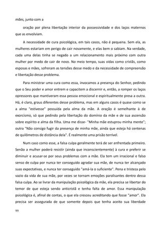 99
mães, junto com a
oração por plena libertação interior da possessividade e dos laços maternos
que as envolviam.
A necessidade de cura psicológica, em tais casos, não é pequena. Sem ela, as
mulheres estariam em perigo de cair novamente, e elas bem o sabiam. Na verdade,
cada uma delas tinha se negado a um relacionamento mais próximo com outra
mulher por medo de cair de novo. No meio tempo, suas vidas como cristãs, como
esposas e mães, sofreram as tensões desse medo e da necessidade de compreensão
e libertação desse problema.
Para ministrar uma cura como essa, invocamos a presença do Senhor, pedindo
que o Seu poder e amor entrem e capacitem a discernir e, então, a romper os laços
opressores que mantiveram essa pessoa emocional e espiritualmente presa a outra.
Há, é claro, graus diferentes desse problema, mas em alguns casos é quase como se
a alma "estivesse" possuída pela alma da mãe. A oração é semelhante à de
exorcismo, só que pedindo pela libertação do domínio da mãe e de sua ascensão
sobre espírito e alma da filha. Uma me disse- "Minha mãe estuprou minha mente";
outra "Não consigo fugir da presença de minha mãe, ainda que esteja há centenas
de quilômetros de distância dela". É realmente uma prisão terrível.
Num caso como esse, a falsa culpa geralmente terá de ser enfrentada primeiro.
Senão a mulher poderá resistir (ainda que inconscientemente) à cura e preferir se
diminuir e acusar-se por seus problemas com a mãe. Ela tem um irracional e falso
senso de culpa por nunca ter conseguido agradar sua mãe, de nunca ter alcançado
suas expectativas, e nunca ter conseguido "amá-la o suficiente". Pena e tristeza pelo
vazio da vida de sua mãe, por vezes se tornam emoções paralisantes dentro dessa
falsa culpa. Ao se livrar da manipulação psicológica da mãe, ela precisa se libertar do
temor de que esteja sendo anticristã e tenha falta de amor. Essa manipulação
psicológica é, afinal de contas, o que ela cresceu acreditando que fosse "amor". Ela
precisa ser assegurada de que somente depois que tenha aceito sua liberdade
 