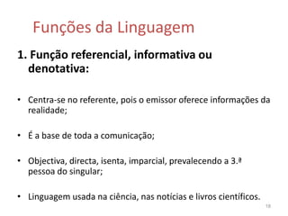 Funções da Linguagem1. Função referencial, informativa ou denotativa:Centra-se no referente, pois o emissor oferece informações da realidade;É a base de toda a comunicação;Objectiva, directa, isenta, imparcial, prevalecendo a 3.ª pessoa do singular;Linguagem usada na ciência, nas notícias e livros científicos. 18