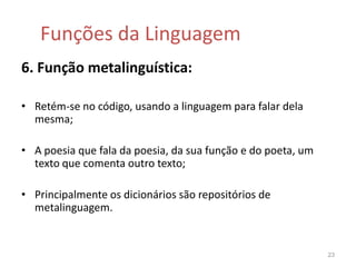 Funções da Linguagem4. Função fática: Centra-se no canal, tendo como objectivo estabelecer, prolongar (ou não) o contacto com o receptor, ou testar a eficácia do canal;Linguagem das falas telefónicas, saudações e similares;Interjeições.21