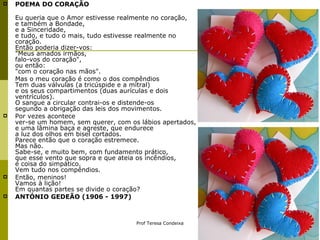 POEMA DO CORAÇÃO  Eu queria que o Amor estivesse realmente no coração, e também a Bondade, e a Sinceridade, e tudo, e tudo o mais, tudo estivesse realmente no coração. Então poderia dizer-vos: "Meus amados irmãos, falo-vos do coração", ou então: "com o coração nas mãos". Mas o meu coração é como o dos compêndios Tem duas válvulas (a tricúspide e a mitral) e os seus compartimentos (duas aurículas e dois ventrículos). O sangue a circular contrai-os e distende-os segundo a obrigação das leis dos movimentos.  Por vezes acontece ver-se um homem, sem querer, com os lábios apertados, e uma lâmina baça e agreste, que endurece a luz dos olhos em bisel cortados. Parece então que o coração estremece. Mas não. Sabe-se, e muito bem, com fundamento prático, que esse vento que sopra e que ateia os incêndios, é coisa do simpático. Vem tudo nos compêndios.  Então, meninos! Vamos à lição! Em quantas partes se divide o coração?  ANTÓNIO GEDEÃO (1906 - 1997)   