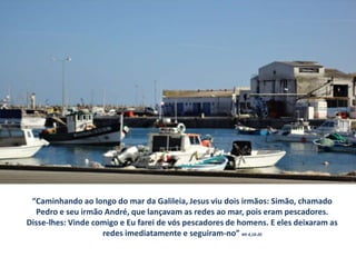 “Caminhando ao longo do mar da Galileia, Jesus viu dois irmãos: Simão, chamado
  Pedro e seu irmão André, que lançavam as redes ao mar, pois eram pescadores.
Disse-lhes: Vinde comigo e Eu farei de vós pescadores de homens. E eles deixaram as
                    redes imediatamente e seguiram-no” Mt 4,18-20
 