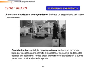 STORY BOARD ELEMENTOS EXPRESIVOS Panorámica horizontal de seguimiento : Se hace un seguimiento del sujeto que se mueve.  Panorámica horizontal de reconocimiento : se hace un recorrido lento por la escena para permitir al espectador que se fije en todos los detalles del escenario. Puede crear dramatismo y expectación o puede servir para mostrar cierta decepción 