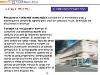 STORY BOARD ELEMENTOS EXPRESIVOS Panorámica horizontal interrumpida : consiste en un movimiento largo y suave que se detiene de repente para crear un contraste visual. Se emplea en situaciones dramáticas.  Panorámica horizontal en barrido : el barrido es una panorámica rápida que produce una serie de imágenes transitorias generalmente borrosas. El espectador no tiene tiempo de verlas nítidas. Trata de atraer la atención hacia la siguiente imagen. Se produce una relación dinámica o de cambio comparativo. El barrido puede tener muchas funciones: mostrar diferentes aspecto de la misma escena, proporcionar continuidad de interés (conectando entre si una serie de sujetos o temas similares), cambiar los centros de atención, mostrar la causa y el efecto, comparar o contrastar, trasladar en el tiempo y en el espacio, etc. 