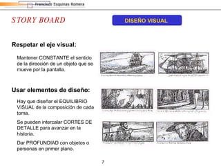 STORY BOARD DISEÑO VISUAL Respetar el eje visual:   Mantener CONSTANTE el sentido de la dirección de un objeto que se mueve por la pantalla. Usar elementos de diseño: Hay que diseñar el EQUILIBRIO VISUAL de la composición de cada toma. Se pueden intercalar CORTES DE DETALLE para avanzar en la historia. Dar PROFUNDIAD con objetos o personas en primer plano. 