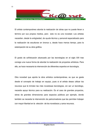 Publicación en línea. Granada (España). Número 3. ISSN: 1695-324X
http://www.ugr.es/~sevimeco/revistaeticanet/index.htm
Ángeles Saura
10
El artista contemporáneo aborda la realización de obras que no puede llevar a
término por sus propios medios, pero esto no es una novedad. Los artistas
necesitan, desde la antigüedad, de ayuda técnica y personal especializado para
la realización de esculturas en bronce o, desde hace menos tiempo, para la
estampación de su obra gráfica.
El grado de sofísticación alcanzado por las tecnologías en el siglo XXI trae
consigo una nueva forma de abordar la realización de proyectos artísticos. Para
ello, se hace necesaria la intervención de diferentes expertos en tecnología.
Otra novedad que aporta la obra artística contemporánea, es que se gesta
desde el concepto de trabajo en equipo, pues si el artista desea utilizar los
recursos que le brindan las más novedosas tecnologías, sin ser un tecnólogo,
necesita apoyo técnico para su realización. Es el caso de grandes proyectos,
obras de grandes dimensiones para espacios públicos por ejemplo, donde
también se necesita la intervención de patrocinadores que les permitan trabajar
con mayor libertad en la elección de los novedosos y caros recursos.
 