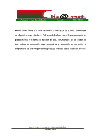 Publicación en línea. Granada (España). Número 3. ISSN: 1695-324X
http://www.ugr.es/~sevimeco/revistaeticanet/index.htm
Ángeles Saura
11
Hoy en dia el artista, a la hora de abordar la realización de su obra, se convierte
de alguna forma en diseñador. Esto es así desde el momento en que adopta los
procedimientos y la forma de trabajar de éste, convirtiéndose en el eslabón de
una cadena de producción cuya finalidad es la fabricación de un objeto o
simplemente de una imagen tecnológica cuya finalidad sea la expresión artística.
 